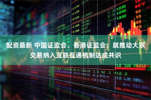 配资最新 中国证监会、香港证监会：就推动大宗交易纳入互联互通机制达成共识