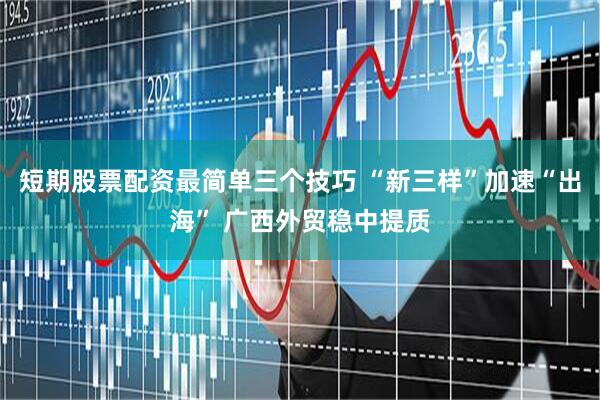 短期股票配资最简单三个技巧 “新三样”加速“出海” 广西外贸稳中提质