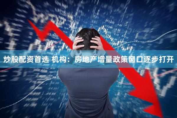 炒股配资首选 机构：房地产增量政策窗口逐步打开