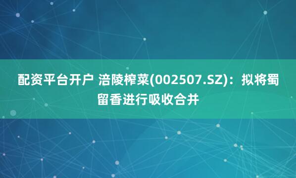 配资平台开户 涪陵榨菜(002507.SZ)：拟将蜀留香进行吸收合并