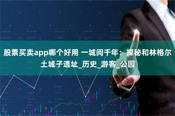 股票买卖app哪个好用 一城阅千年：探秘和林格尔土城子遗址_历史_游客_公园