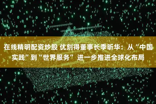 在线精明配资炒股 优刻得董事长季昕华：从“中国实践”到“世界服务” 进一步推进全球化布局