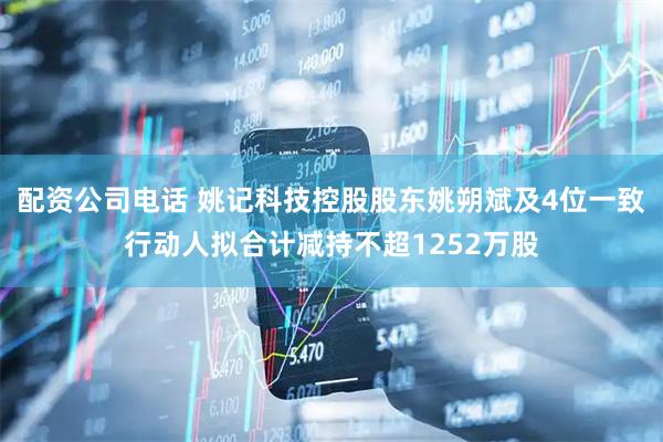 配资公司电话 姚记科技控股股东姚朔斌及4位一致行动人拟合计减持不超1252万股