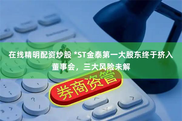在线精明配资炒股 *ST金泰第一大股东终于挤入董事会，三大风险未解