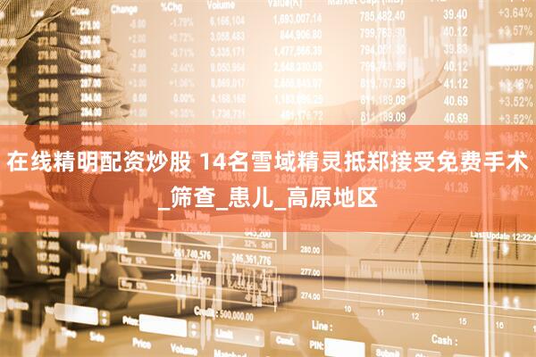 在线精明配资炒股 14名雪域精灵抵郑接受免费手术_筛查_患儿_高原地区