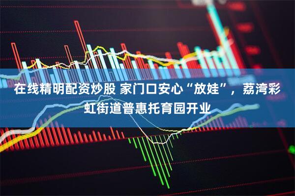 在线精明配资炒股 家门口安心“放娃”，荔湾彩虹街道普惠托育园开业