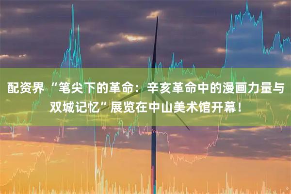 配资界 “笔尖下的革命：辛亥革命中的漫画力量与双城记忆”展览在中山美术馆开幕！