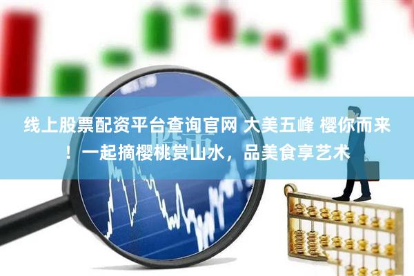 线上股票配资平台查询官网 大美五峰 樱你而来！一起摘樱桃赏山水，品美食享艺术