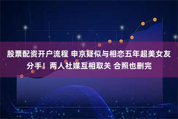 股票配资开户流程 申京疑似与相恋五年超美女友分手！两人社媒互相取关 合照也删完