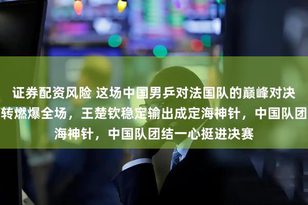 证券配资风险 这场中国男乒对法国队的巅峰对决，梁靖崑极限逆转燃爆全场，王楚钦稳定输出成定海神针，中国队团结一心挺进决赛