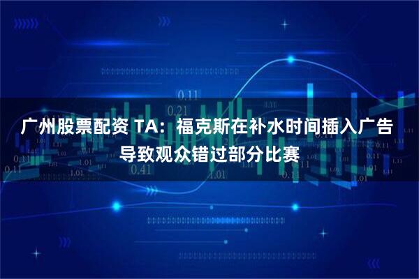 广州股票配资 TA：福克斯在补水时间插入广告 导致观众错过部分比赛