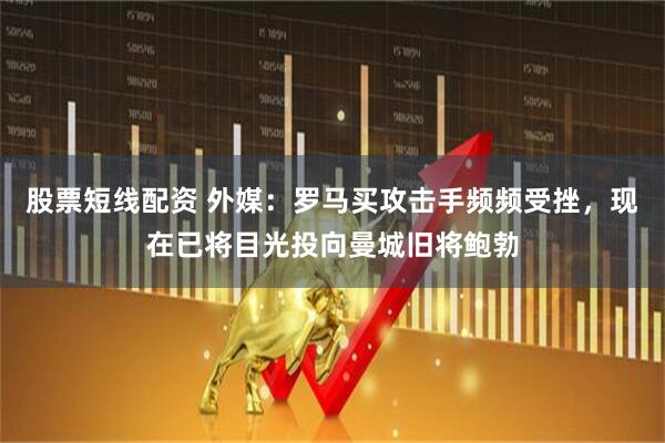 股票短线配资 外媒：罗马买攻击手频频受挫，现在已将目光投向曼城旧将鲍勃