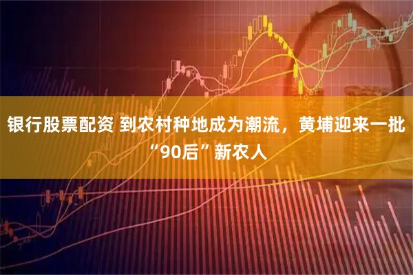银行股票配资 到农村种地成为潮流，黄埔迎来一批“90后”新农人
