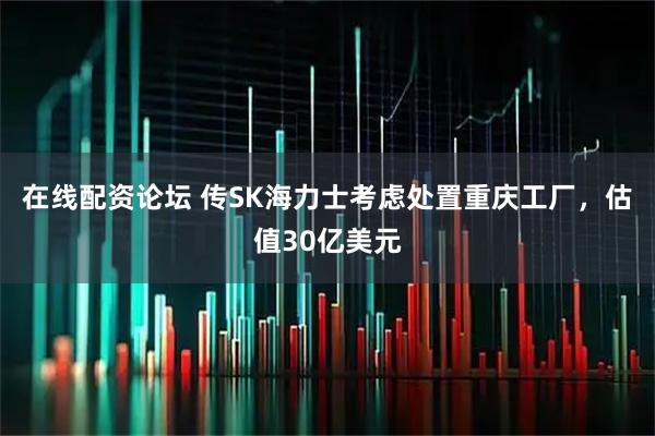 在线配资论坛 传SK海力士考虑处置重庆工厂，估值30亿美元