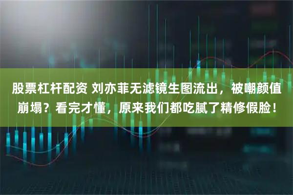 股票杠杆配资 刘亦菲无滤镜生图流出，被嘲颜值崩塌？看完才懂，原来我们都吃腻了精修假脸！