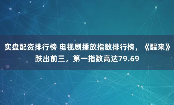 实盘配资排行榜 电视剧播放指数排行榜，《醒来》跌出前三，第一指数高达79.69