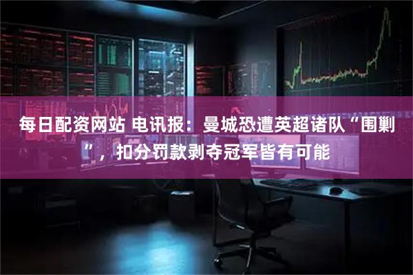 每日配资网站 电讯报：曼城恐遭英超诸队“围剿”，扣分罚款剥夺冠军皆有可能